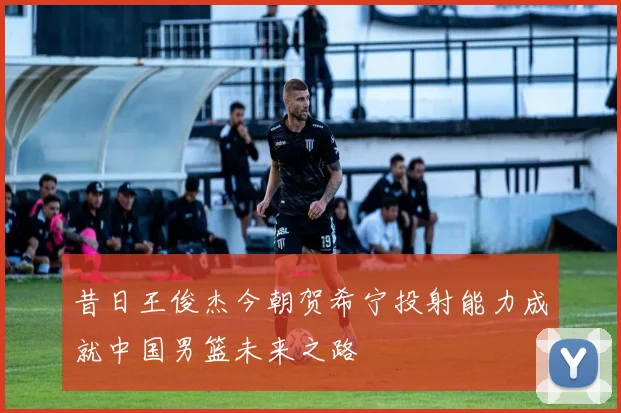 昔日王俊杰今朝贺希宁投射能力成就中国男篮未来之路
