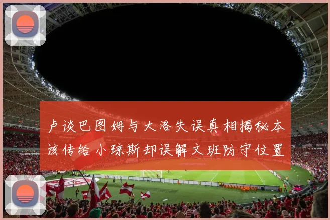 卢谈巴图姆与大洛失误真相揭秘本该传给小琼斯却误解文班防守位置