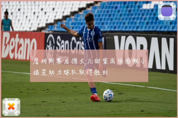 詹姆斯赛后携女儿甜蜜离场感慨小福星助力球队取得胜利
