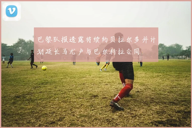 巴黎队报透露将续约贝拉尔多并计划延长马尤卢与巴尔科拉合同