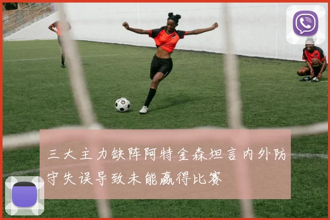 三大主力缺阵阿特金森坦言内外防守失误导致未能赢得比赛