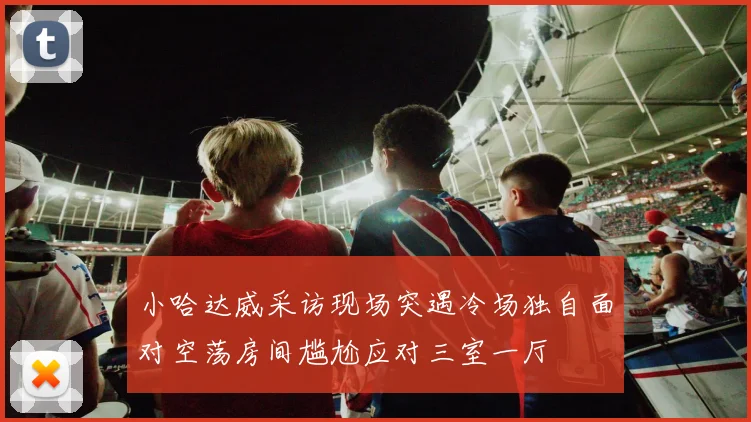 小哈达威采访现场突遇冷场独自面对空荡房间尴尬应对三室一厅