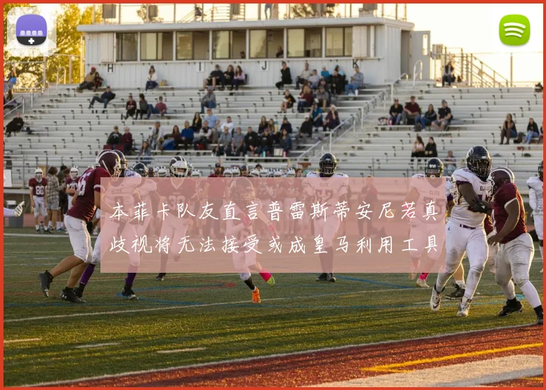 本菲卡队友直言普雷斯蒂安尼若真歧视将无法接受或成皇马利用工具
