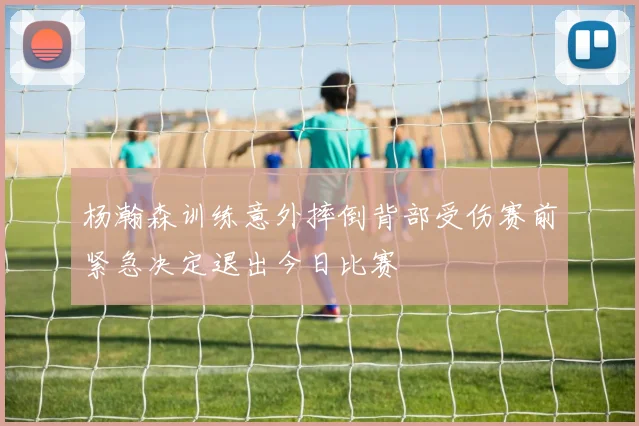 杨瀚森训练意外摔倒背部受伤赛前紧急决定退出今日比赛